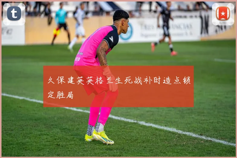 久保建英英格兰生死战补时造点锁定胜局