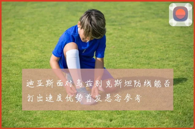 迪亚斯面对乌兹别克斯坦防线能否打出速度优势首发悬念参考