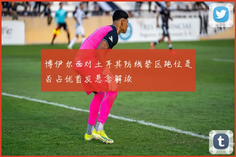 博伊尔面对土耳其防线禁区跑位是否占优首发悬念解读