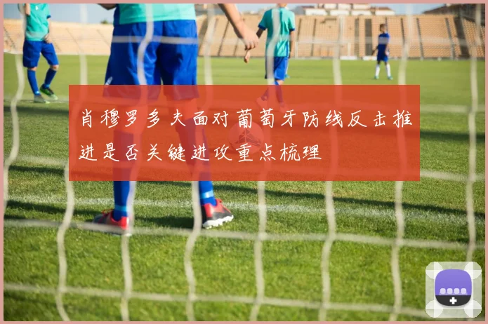 肖穆罗多夫面对葡萄牙防线反击推进是否关键进攻重点梳理