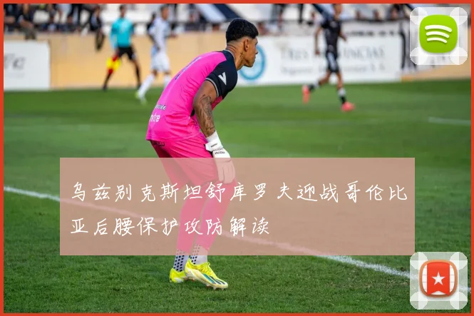 乌兹别克斯坦舒库罗夫迎战哥伦比亚后腰保护攻防解读