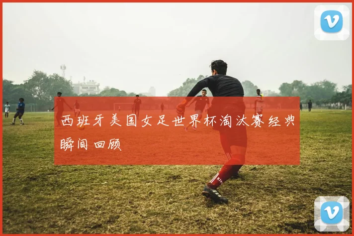 西班牙美国女足世界杯淘汰赛经典瞬间回顾