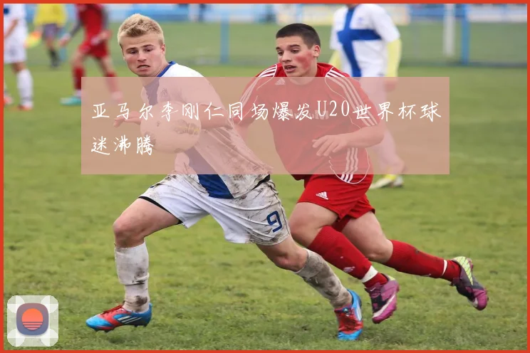 亚马尔李刚仁同场爆发U20世界杯球迷沸腾