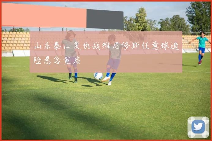 山东泰山复仇战维尼修斯任意球造险悬念重启