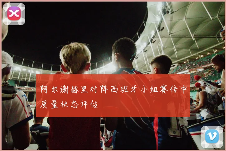 阿尔谢赫里对阵西班牙小组赛传中质量状态评估