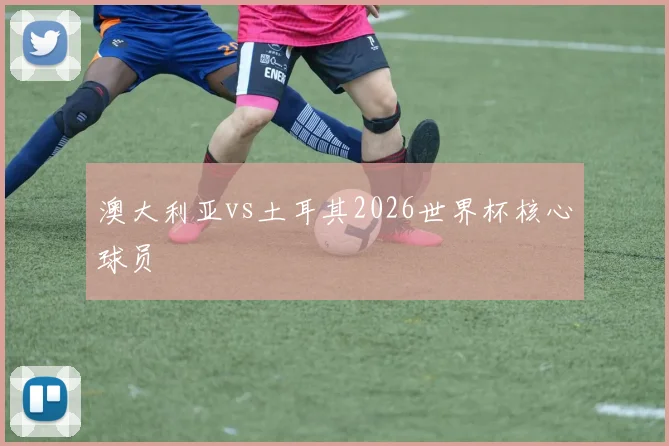 澳大利亚vs土耳其2026世界杯核心球员