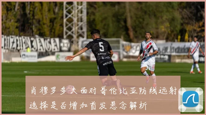 肖穆罗多夫面对哥伦比亚防线远射选择是否增加首发悬念解析