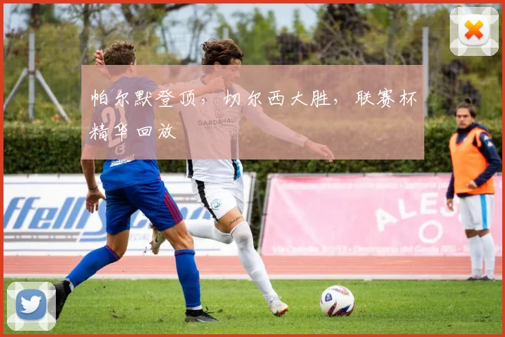 帕尔默登顶,切尔西大胜,联赛杯精华回放