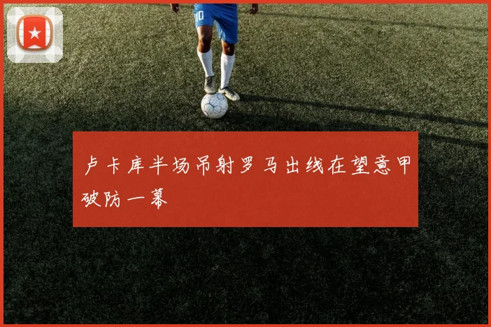 卢卡库半场吊射罗马出线在望意甲破防一幕