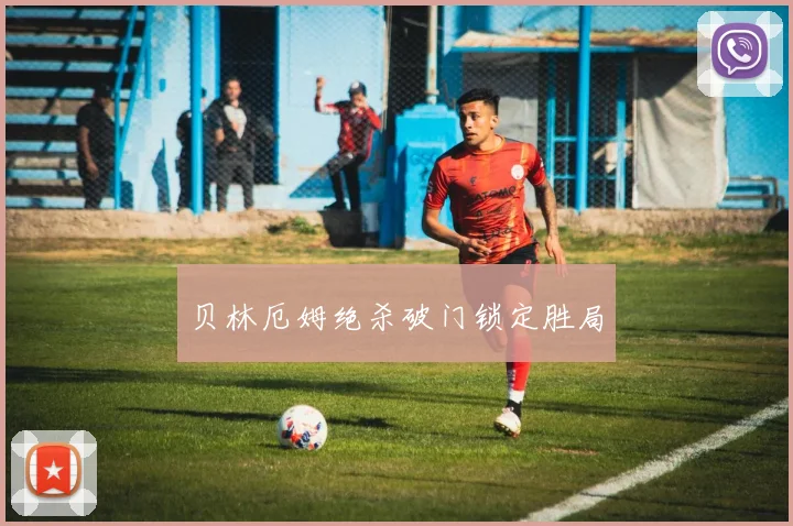 贝林厄姆绝杀破门锁定胜局
