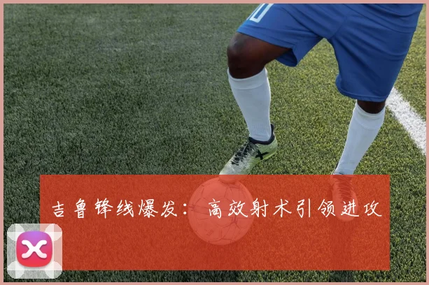 吉鲁锋线爆发：高效射术引领进攻
