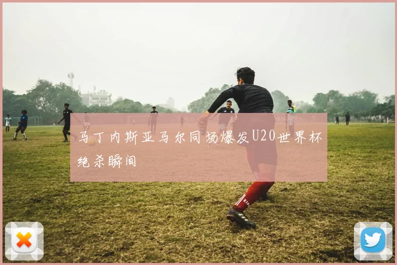 马丁内斯亚马尔同场爆发U20世界杯绝杀瞬间