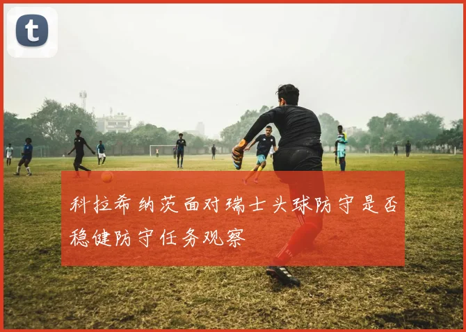 科拉希纳茨面对瑞士头球防守是否稳健防守任务观察