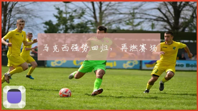 马克西强势回归，再燃赛场