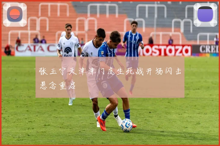 张玉宁天津津门虎生死战开场闪击悬念重启