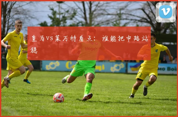皇马vs莱万特看点:谁能把中路站稳