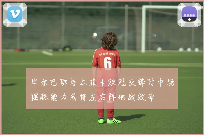毕尔巴鄂与本菲卡欧冠交锋时中场摆脱能力或将左右阵地战效率