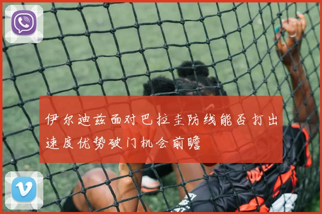 伊尔迪兹面对巴拉圭防线能否打出速度优势破门机会前瞻