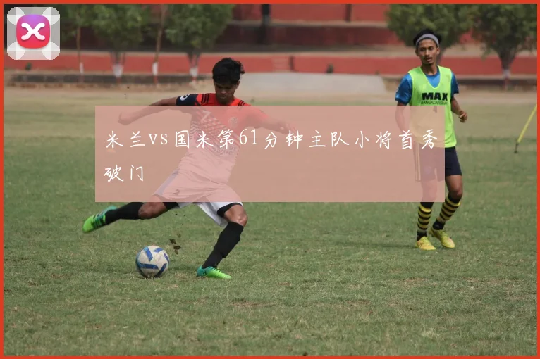米兰vs国米第61分钟主队小将首秀破门