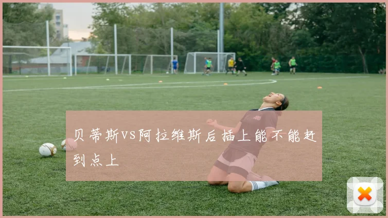 贝蒂斯vs阿拉维斯后插上能不能赶到点上