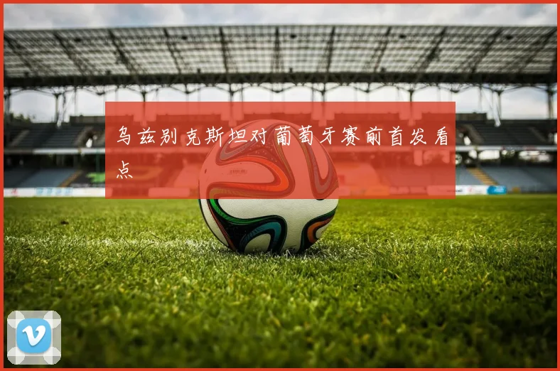 乌兹别克斯坦对葡萄牙赛前首发看点