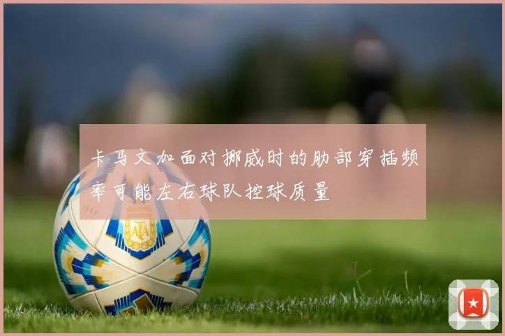 卡马文加面对挪威时的肋部穿插频率可能左右球队控球质量