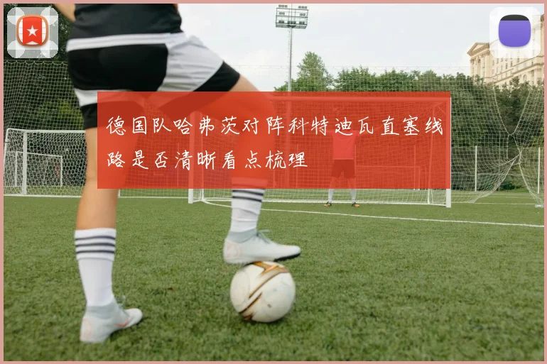 德国队哈弗茨对阵科特迪瓦直塞线路是否清晰看点梳理