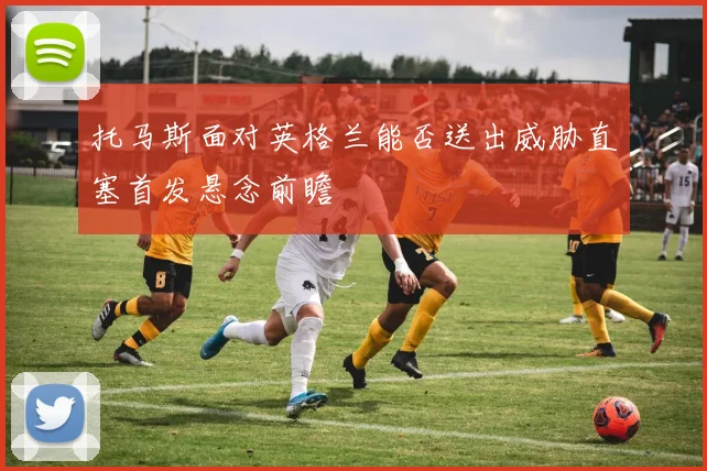 托马斯面对英格兰能否送出威胁直塞首发悬念前瞻