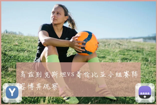 乌兹别克斯坦vs哥伦比亚小组赛阵容博弈观察