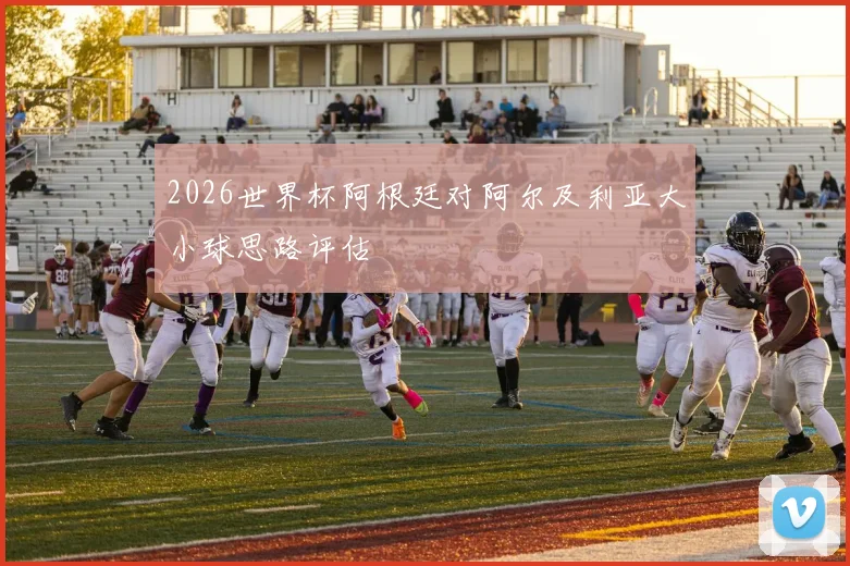 2026世界杯阿根廷对阿尔及利亚大小球思路评估