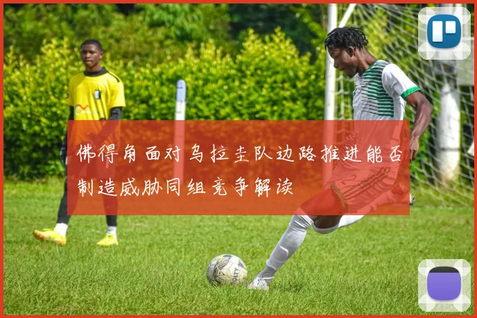 佛得角面对乌拉圭队边路推进能否制造威胁同组竞争解读