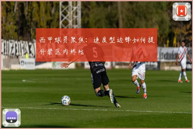 西甲球员聚焦:速度型边锋如何提升禁区内终结