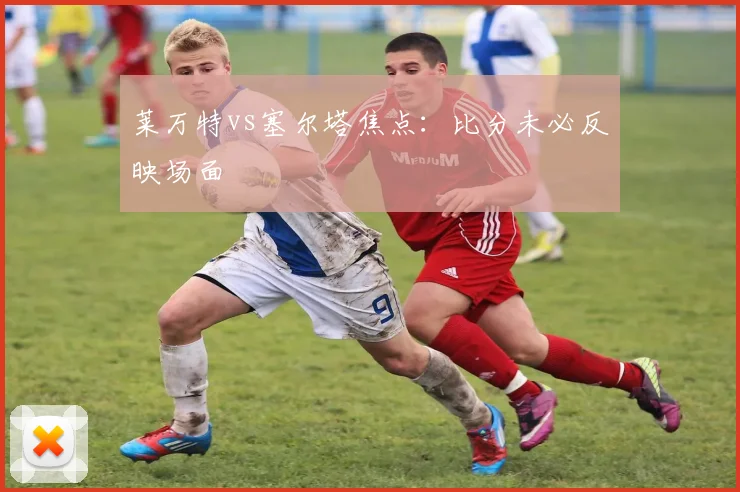 莱万特vs塞尔塔焦点:比分未必反映场面