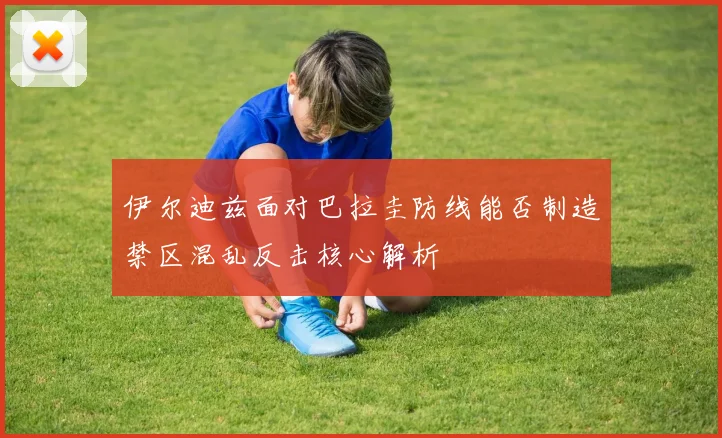 伊尔迪兹面对巴拉圭防线能否制造禁区混乱反击核心解析