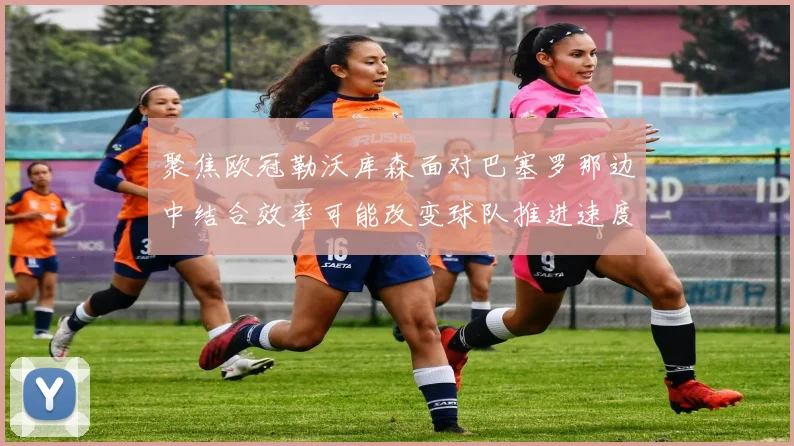 聚焦欧冠勒沃库森面对巴塞罗那边中结合效率可能改变球队推进速度