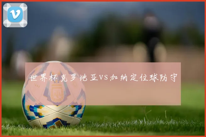世界杯克罗地亚vs加纳定位球防守
