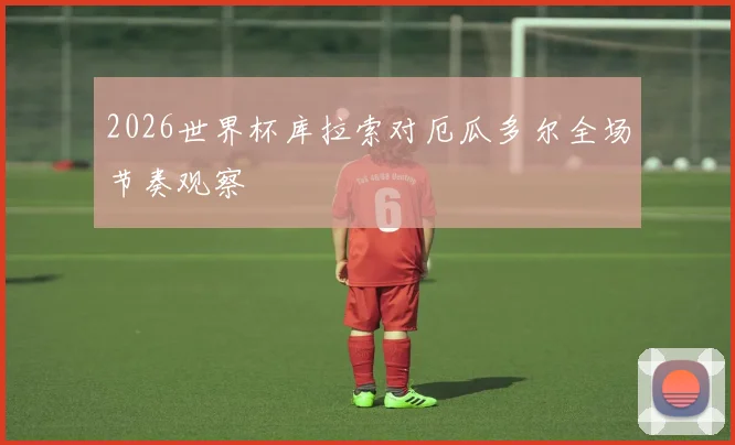 2026世界杯库拉索对厄瓜多尔全场节奏观察