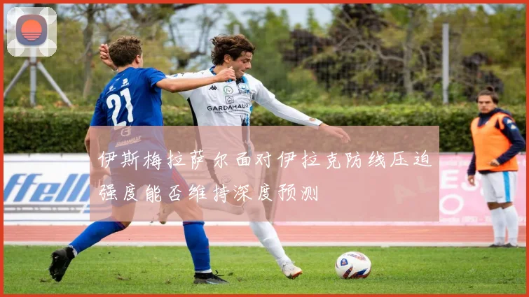 伊斯梅拉萨尔面对伊拉克防线压迫强度能否维持深度预测