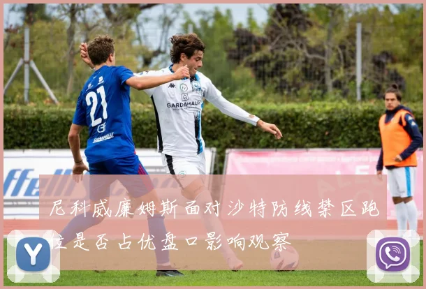 尼科威廉姆斯面对沙特防线禁区跑位是否占优盘口影响观察
