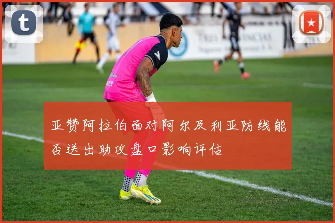 亚赞阿拉伯面对阿尔及利亚防线能否送出助攻盘口影响评估