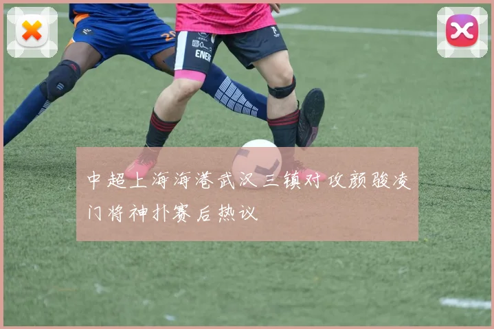中超上海海港武汉三镇对攻颜骏凌门将神扑赛后热议