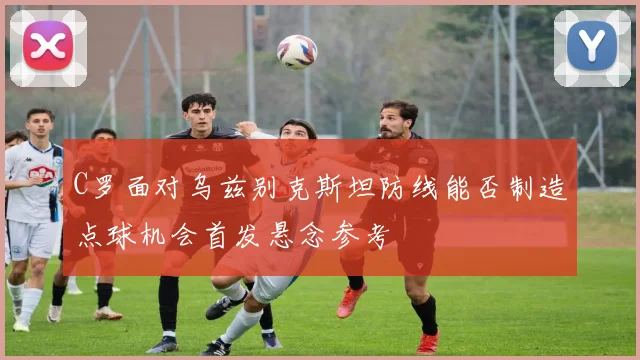 C罗面对乌兹别克斯坦防线能否制造点球机会首发悬念参考