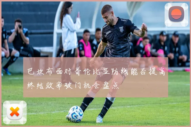 巴坎布面对哥伦比亚防线能否提高终结效率破门机会盘点