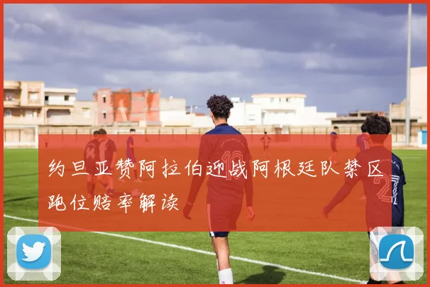 约旦亚赞阿拉伯迎战阿根廷队禁区跑位赔率解读