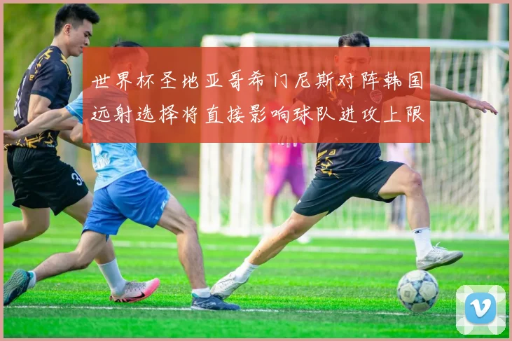 世界杯圣地亚哥希门尼斯对阵韩国远射选择将直接影响球队进攻上限