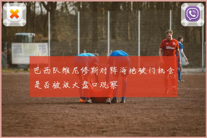 巴西队维尼修斯对阵海地破门机会是否被放大盘口观察