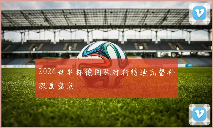 2026世界杯德国队对科特迪瓦替补深度盘点