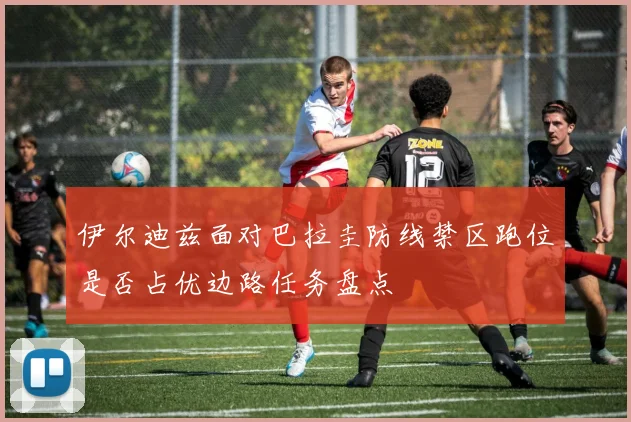 伊尔迪兹面对巴拉圭防线禁区跑位是否占优边路任务盘点