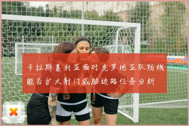 卡拉斯基利亚面对克罗地亚队防线能否扩大射门威胁边路任务分析