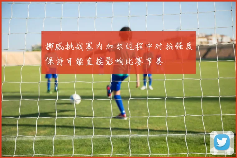 挪威挑战塞内加尔过程中对抗强度保持可能直接影响比赛节奏